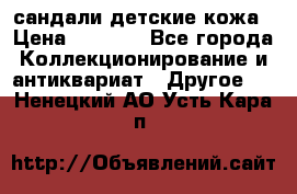 сандали детские кожа › Цена ­ 2 000 - Все города Коллекционирование и антиквариат » Другое   . Ненецкий АО,Усть-Кара п.